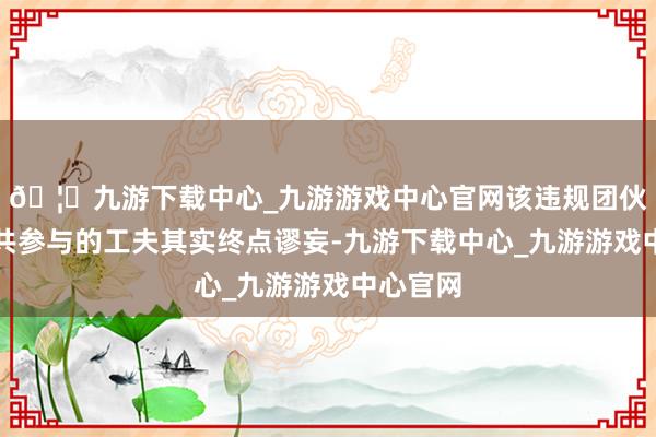 🦄九游下载中心_九游游戏中心官网该违规团伙招引公共参与的工夫其实终点谬妄-九游下载中心_九游游戏中心官网