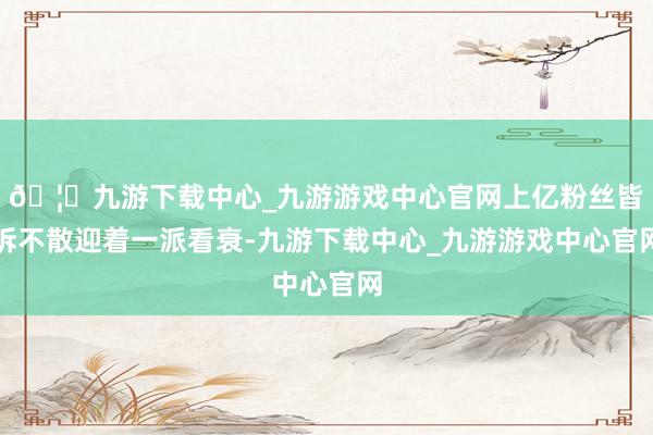 🦄九游下载中心_九游游戏中心官网上亿粉丝皆拆不散迎着一派看衰-九游下载中心_九游游戏中心官网