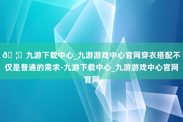 🦄九游下载中心_九游游戏中心官网穿衣搭配不仅是普通的需求-九游下载中心_九游游戏中心官网