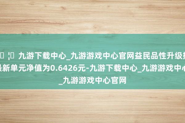 🦄九游下载中心_九游游戏中心官网益民品性升级搀杂A最新单元净值为0.6426元-九游下载中心_九游游戏中心官网