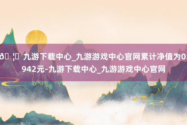 🦄九游下载中心_九游游戏中心官网累计净值为0.942元-九游下载中心_九游游戏中心官网