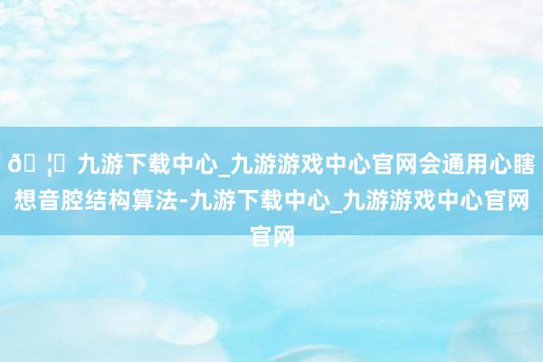 🦄九游下载中心_九游游戏中心官网会通用心瞎想音腔结构算法-九游下载中心_九游游戏中心官网