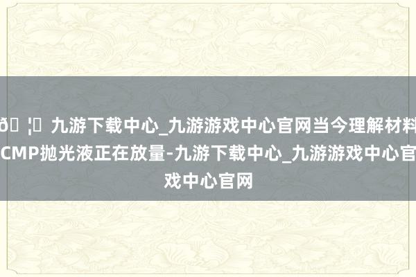 🦄九游下载中心_九游游戏中心官网当今理解材料和CMP抛光液正在放量-九游下载中心_九游游戏中心官网