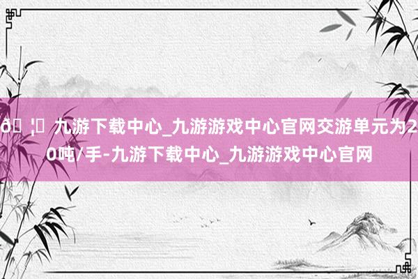 🦄九游下载中心_九游游戏中心官网交游单元为20吨/手-九游下载中心_九游游戏中心官网