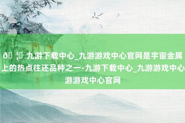 🦄九游下载中心_九游游戏中心官网是宇宙金属商场上的热点往还品种之一-九游下载中心_九游游戏中心官网