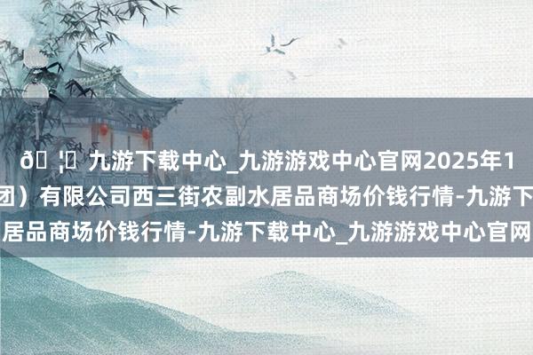 🦄九游下载中心_九游游戏中心官网2025年1月11日龙门实业（集团）有限公司西三街农副水居品商场价钱行情-九游下载中心_九游游戏中心官网