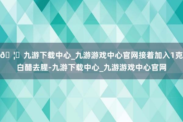 🦄九游下载中心_九游游戏中心官网接着加入1克白醋去腥-九游下载中心_九游游戏中心官网