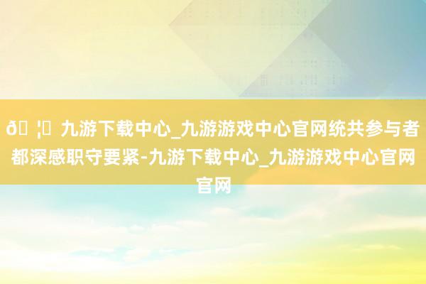 🦄九游下载中心_九游游戏中心官网统共参与者都深感职守要紧-九游下载中心_九游游戏中心官网