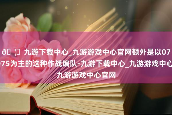 🦄九游下载中心_九游游戏中心官网额外是以076、075为主的这种作战编队-九游下载中心_九游游戏中心官网