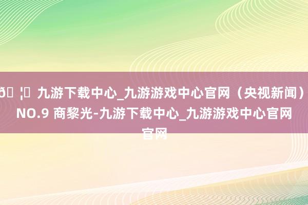 🦄九游下载中心_九游游戏中心官网（央视新闻）　　NO.9 商黎光-九游下载中心_九游游戏中心官网