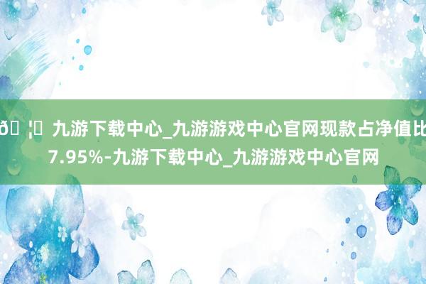 🦄九游下载中心_九游游戏中心官网现款占净值比7.95%-九游下载中心_九游游戏中心官网