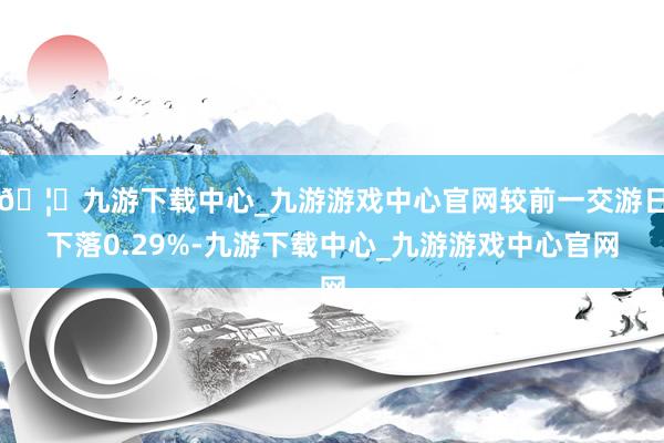 🦄九游下载中心_九游游戏中心官网较前一交游日下落0.29%-九游下载中心_九游游戏中心官网