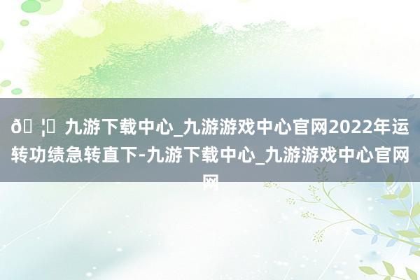 🦄九游下载中心_九游游戏中心官网2022年运转功绩急转直下-九游下载中心_九游游戏中心官网