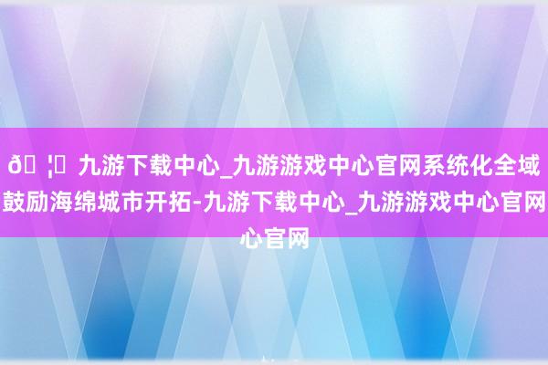 🦄九游下载中心_九游游戏中心官网系统化全域鼓励海绵城市开拓-九游下载中心_九游游戏中心官网