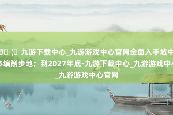 🦄九游下载中心_九游游戏中心官网全面入手城中村全体编削步地；到2027年底-九游下载中心_九游游戏中心官网