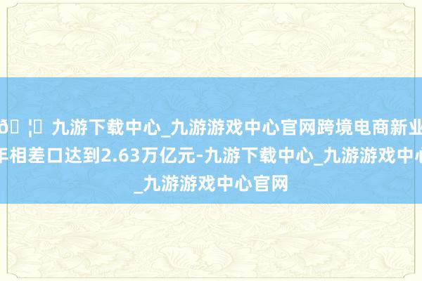 🦄九游下载中心_九游游戏中心官网跨境电商新业态全年相差口达到2.63万亿元-九游下载中心_九游游戏中心官网