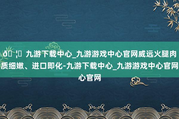 🦄九游下载中心_九游游戏中心官网威远火腿肉质细嫩、进口即化-九游下载中心_九游游戏中心官网