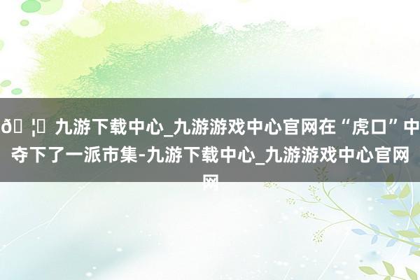 🦄九游下载中心_九游游戏中心官网在“虎口”中夺下了一派市集-九游下载中心_九游游戏中心官网