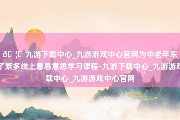 🦄九游下载中心_九游游戏中心官网为中老年东谈主提供了繁多线上意思意思学习课程-九游下载中心_九游游戏中心官网