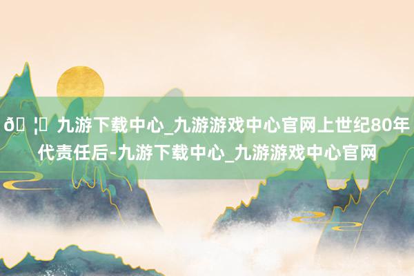 🦄九游下载中心_九游游戏中心官网上世纪80年代责任后-九游下载中心_九游游戏中心官网