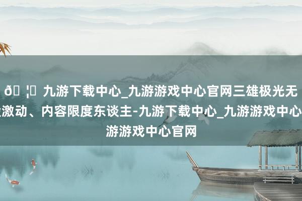 🦄九游下载中心_九游游戏中心官网三雄极光无控股激动、内容限度东谈主-九游下载中心_九游游戏中心官网