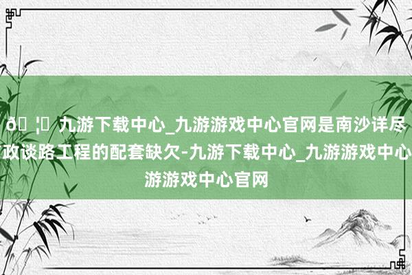 🦄九游下载中心_九游游戏中心官网是南沙详尽体市政谈路工程的配套缺欠-九游下载中心_九游游戏中心官网