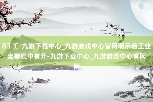 🦄九游下载中心_九游游戏中心官网明示着工业坐褥稳中有升-九游下载中心_九游游戏中心官网