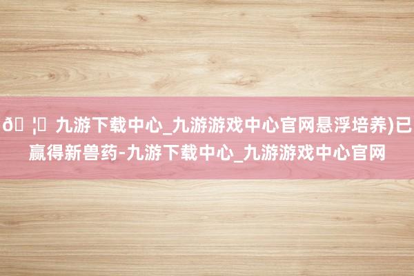 🦄九游下载中心_九游游戏中心官网悬浮培养)已赢得新兽药-九游下载中心_九游游戏中心官网