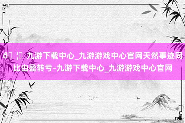 🦄九游下载中心_九游游戏中心官网天然事迹同比由盈转亏-九游下载中心_九游游戏中心官网