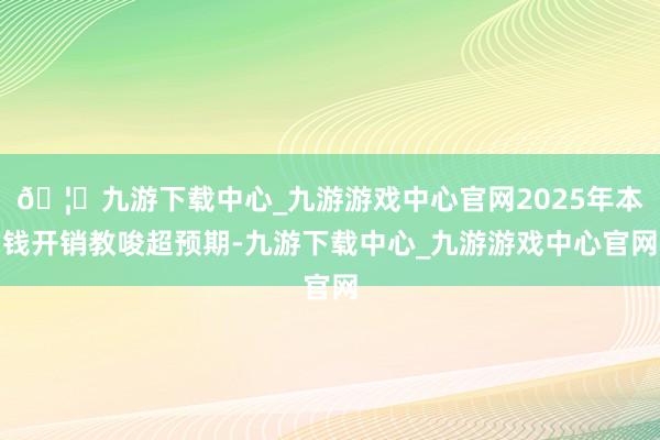 🦄九游下载中心_九游游戏中心官网2025年本钱开销教唆超预期-九游下载中心_九游游戏中心官网