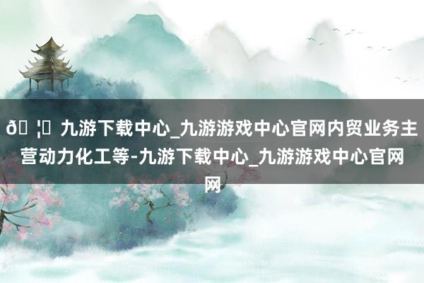 🦄九游下载中心_九游游戏中心官网内贸业务主营动力化工等-九游下载中心_九游游戏中心官网