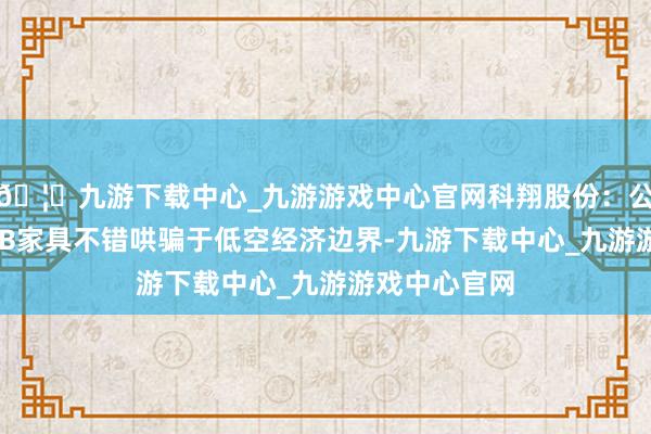 🦄九游下载中心_九游游戏中心官网科翔股份：公司坐褥的PCB家具不错哄骗于低空经济边界-九游下载中心_九游游戏中心官网