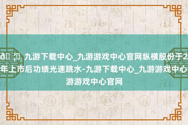 🦄九游下载中心_九游游戏中心官网纵横股份于2021年上市后功绩光速跳水-九游下载中心_九游游戏中心官网