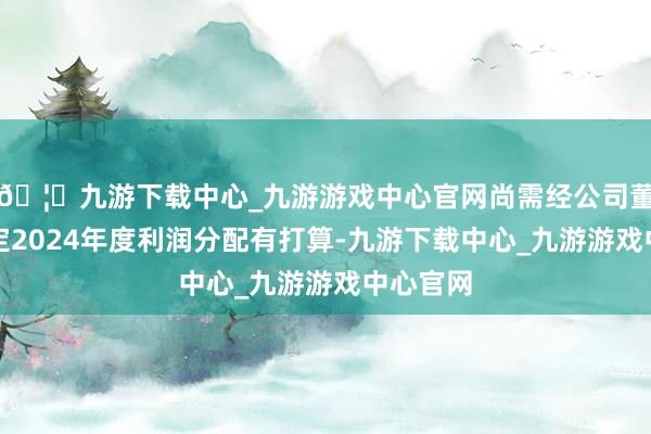 🦄九游下载中心_九游游戏中心官网尚需经公司董事会拟定2024年度利润分配有打算-九游下载中心_九游游戏中心官网