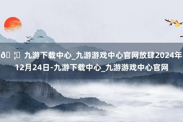 🦄九游下载中心_九游游戏中心官网放肆2024年12月24日-九游下载中心_九游游戏中心官网