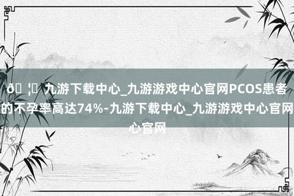 🦄九游下载中心_九游游戏中心官网PCOS患者的不孕率高达74%-九游下载中心_九游游戏中心官网