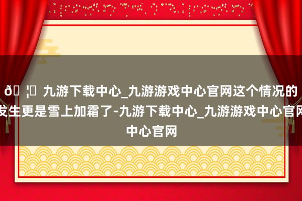 🦄九游下载中心_九游游戏中心官网这个情况的发生更是雪上加霜了-九游下载中心_九游游戏中心官网