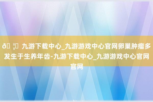 🦄九游下载中心_九游游戏中心官网卵巢肿瘤多发生于生养年齿-九游下载中心_九游游戏中心官网