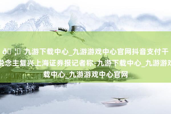 🦄九游下载中心_九游游戏中心官网抖音支付干系正经东说念主复兴上海证券报记者称-九游下载中心_九游游戏中心官网