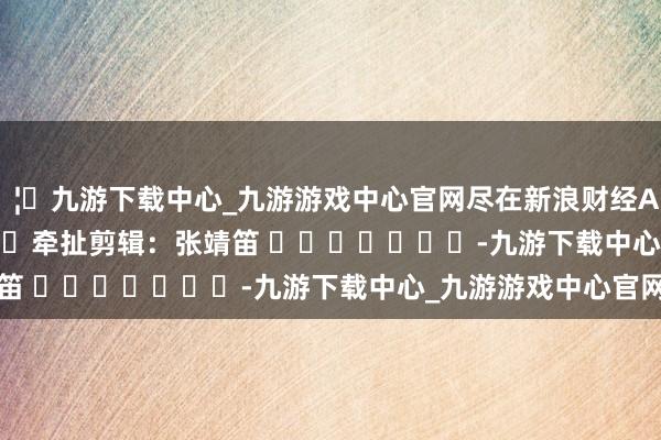 🦄九游下载中心_九游游戏中心官网尽在新浪财经APP            						牵扯剪辑：张靖笛 							-九游下载中心_九游游戏中心官网