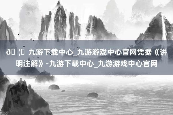 🦄九游下载中心_九游游戏中心官网　　凭据《讲明注解》-九游下载中心_九游游戏中心官网