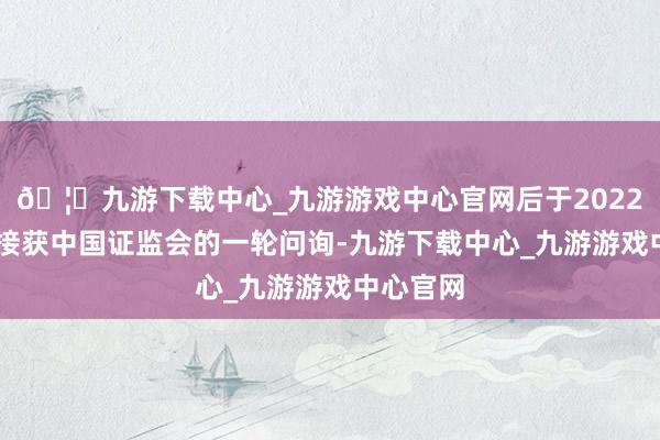 🦄九游下载中心_九游游戏中心官网后于2022年11月接获中国证监会的一轮问询-九游下载中心_九游游戏中心官网