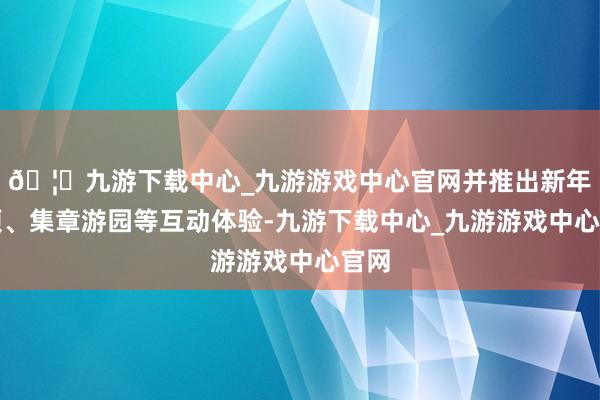 🦄九游下载中心_九游游戏中心官网并推出新年祝颂、集章游园等互动体验-九游下载中心_九游游戏中心官网