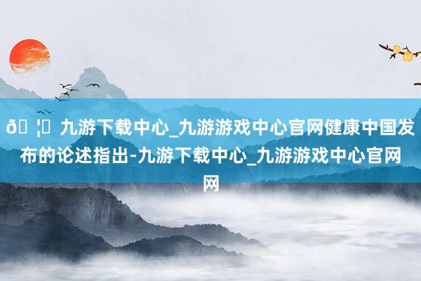 🦄九游下载中心_九游游戏中心官网健康中国发布的论述指出-九游下载中心_九游游戏中心官网