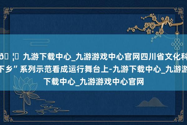 🦄九游下载中心_九游游戏中心官网四川省文化科技卫生“三下乡”系列示范看成运行舞台上-九游下载中心_九游游戏中心官网