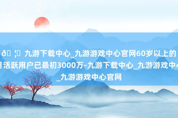 🦄九游下载中心_九游游戏中心官网60岁以上的老年月活跃用户已最初3000万-九游下载中心_九游游戏中心官网