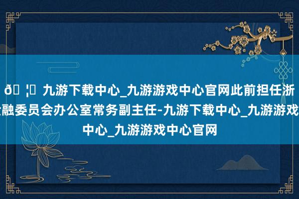 🦄九游下载中心_九游游戏中心官网此前担任浙江省委金融委员会办公室常务副主任-九游下载中心_九游游戏中心官网