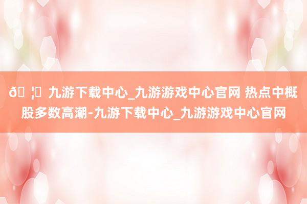 🦄九游下载中心_九游游戏中心官网 　　热点中概股多数高潮-九游下载中心_九游游戏中心官网