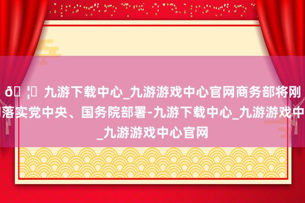 🦄九游下载中心_九游游戏中心官网商务部将刚硬贯彻落实党中央、国务院部署-九游下载中心_九游游戏中心官网