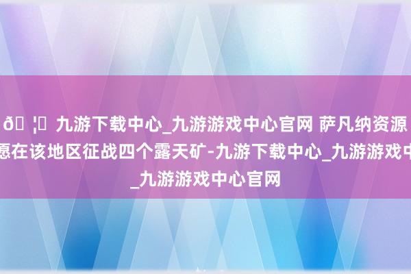 🦄九游下载中心_九游游戏中心官网 萨凡纳资源公司但愿在该地区征战四个露天矿-九游下载中心_九游游戏中心官网